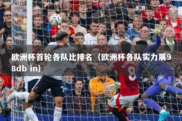 欧洲杯首轮各队比排名(欧洲杯各队实力展98db in)