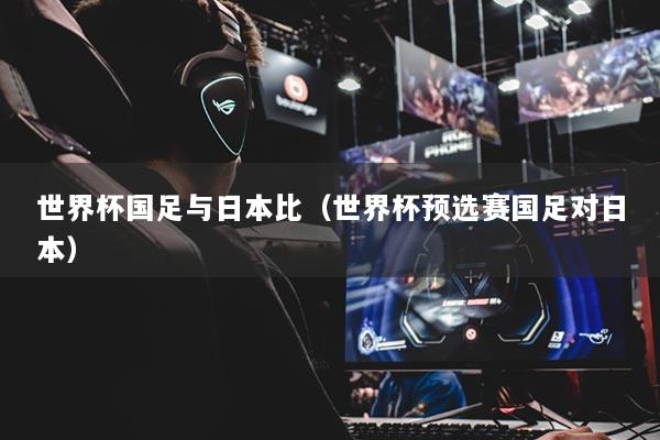 世界杯国足与日本比(世界杯预选赛国足对日本)