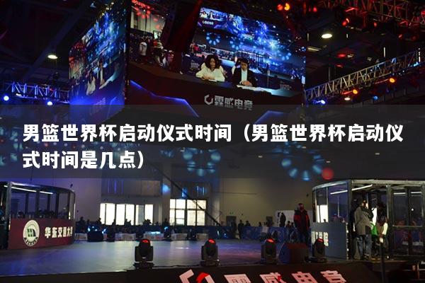 男篮世界杯启动仪式时间(男篮世界杯启动仪式时间是几点)