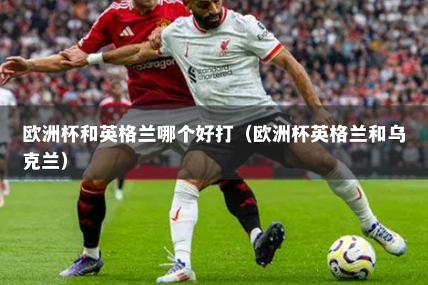 欧洲杯和英格兰哪个好打(欧洲杯英格兰和乌克兰)