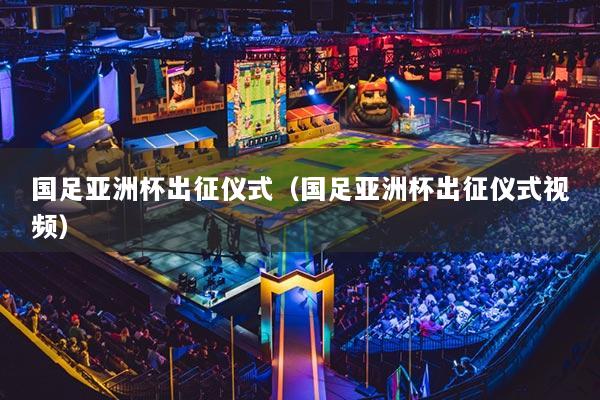 国足亚洲杯出征仪式(国足亚洲杯出征仪式视频)