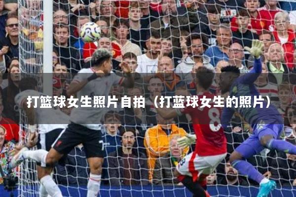 打篮球女生照片自拍(打蓝球女生的照片)
