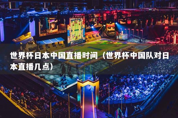 世界杯日本中国直播时间(世界杯中国队对日本直播几点)