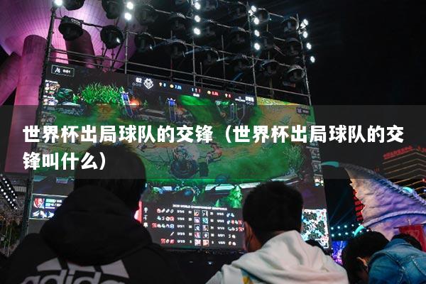 世界杯出局球队的交锋(世界杯出局球队的交锋叫什么)