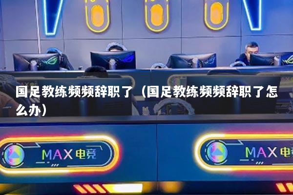 国足教练频频辞职了（国足教练频频辞职了怎么办）