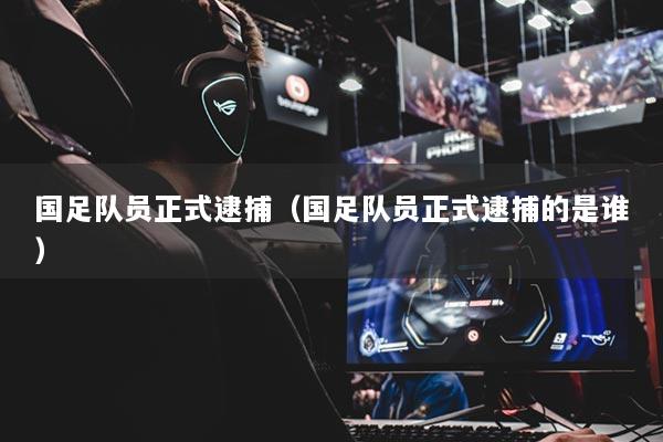 国足队员正式逮捕（国足队员正式逮捕的是谁）