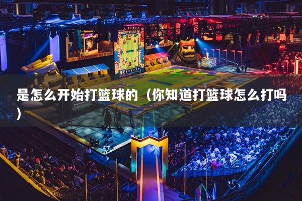 是怎么开始打篮球的（你知道打篮球怎么打吗）