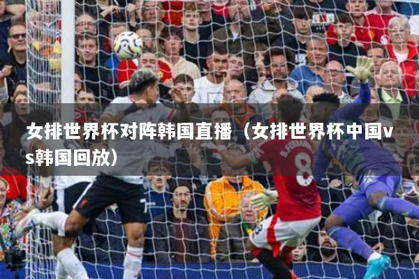 女排世界杯对阵韩国直播（女排世界杯中国vs韩国回放）