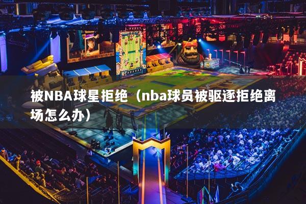 被NBA球星拒绝（nba球员被驱逐拒绝离场怎么办）