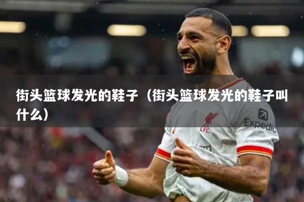 街头篮球发光的鞋子（街头篮球发光的鞋子叫什么）