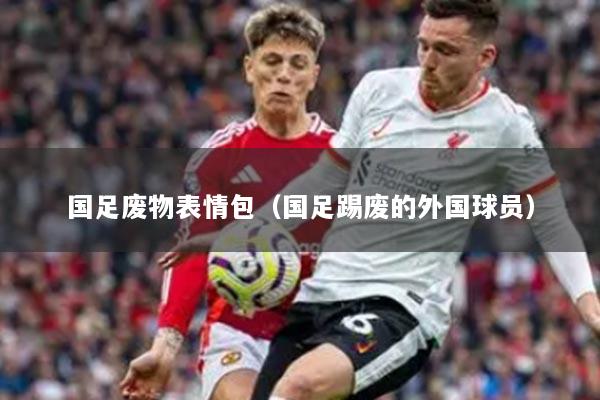 国足废物表情包（国足踢废的外国球员）