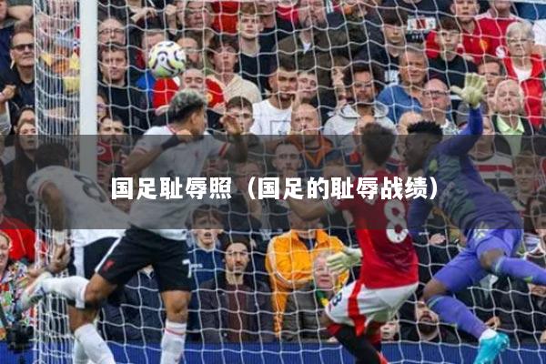 国足耻辱照（国足的耻辱战绩）
